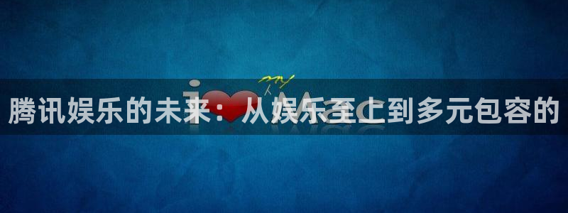 壹号app下载：腾讯娱乐的未来：从娱乐至上到多元包容的
