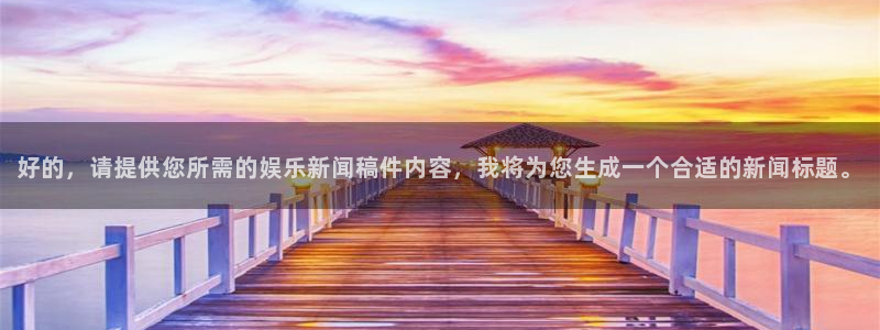 壹号大舞台下载：好的，请提供您所需的娱乐新闻稿件内容，我将为您生成一个合适的新闻标题。